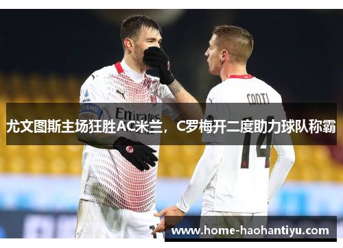 尤文图斯主场狂胜AC米兰，C罗梅开二度助力球队称霸