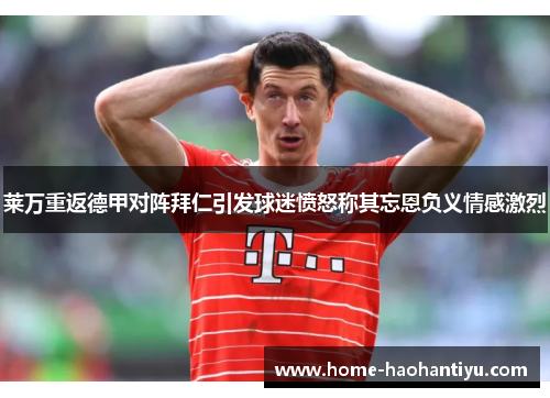 莱万重返德甲对阵拜仁引发球迷愤怒称其忘恩负义情感激烈