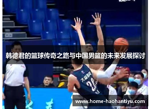 韩德君的篮球传奇之路与中国男篮的未来发展探讨